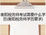 衡阳税务师考试需要什么学历(衡阳税务师学历要求)