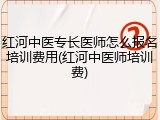 红河中医专长医师怎么报名培训费用(红河中医师培训费)