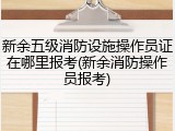 新余五级消防设施操作员证在哪里报考(新余消防操作员报考)