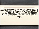 果洛食品安全员考试需要什么学历(食品安全员学历要求)