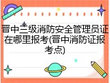 晋中三级消防安全管理员证在哪里报考(晋中消防证报考点)