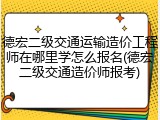 德宏二级交通运输造价工程师在哪里学怎么报名(德宏二级交通造价师报考)