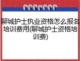 聊城护士执业资格怎么报名培训费用(聊城护士资格培训费)