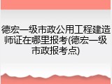 德宏一级市政公用工程建造师证在哪里报考(德宏一级市政报考点)