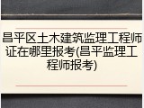 昌平区土木建筑监理工程师证在哪里报考(昌平监理工程师报考)