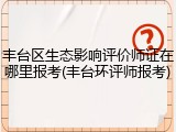 丰台区生态影响评价师证在哪里报考(丰台环评师报考)