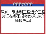 萍乡一级水利工程造价工程师证在哪里报考(水利造价师报考点)