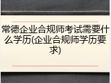 常德企业合规师考试需要什么学历(企业合规师学历要求)