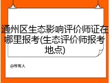 通州区生态影响评价师证在哪里报考(生态评价师报考地点)