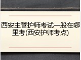 西安主管护师考试一般在哪里考(西安护师考点)