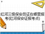 红河三级保安员证在哪里报考(红河保安证报考点)