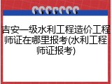 吉安一级水利工程造价工程师证在哪里报考(水利工程师证报考)
