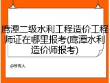 鹰潭二级水利工程造价工程师证在哪里报考(鹰潭水利造价师报考)