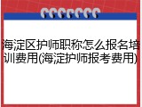 海淀区护师职称怎么报名培训费用(海淀护师报考费用)