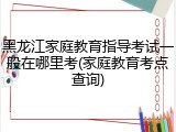 黑龙江家庭教育指导考试一般在哪里考(家庭教育考点查询)