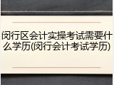 闵行区会计实操考试需要什么学历(闵行会计考试学历)