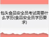 包头食品安全员考试需要什么学历(食品安全员学历要求)