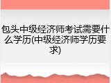 包头中级经济师考试需要什么学历(中级经济师学历要求)