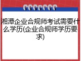 湘潭企业合规师考试需要什么学历(企业合规师学历要求)