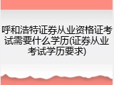 呼和浩特证券从业资格证考试需要什么学历(证券从业考试学历要求)