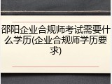 邵阳企业合规师考试需要什么学历(企业合规师学历要求)