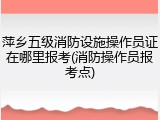 萍乡五级消防设施操作员证在哪里报考(消防操作员报考点)