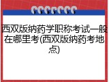 西双版纳药学职称考试一般在哪里考(西双版纳药考地点)