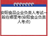 安阳食品企业负责人考试一般在哪里考(安阳食企负责人考点)