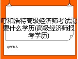 呼和浩特高级经济师考试需要什么学历(高级经济师报考学历)