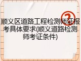 顺义区道路工程检测师证报考具体要求(顺义道路检测师考证条件)