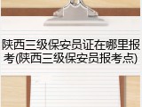 陕西三级保安员证在哪里报考(陕西三级保安员报考点)