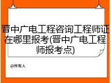 晋中广电工程咨询工程师证在哪里报考(晋中广电工程师报考点)