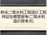 新余二级水利工程造价工程师证在哪里报考(二级水利造价报考点)