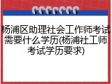 杨浦区助理社会工作师考试需要什么学历(杨浦社工师考试学历要求)