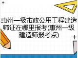 惠州一级市政公用工程建造师证在哪里报考(惠州一级建造师报考点)