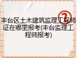 丰台区土木建筑监理工程师证在哪里报考(丰台监理工程师报考)