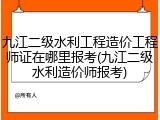 九江二级水利工程造价工程师证在哪里报考(九江二级水利造价师报考)