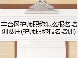 丰台区护师职称怎么报名培训费用(护师职称报名培训)