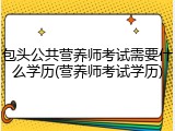 包头公共营养师考试需要什么学历(营养师考试学历)