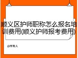 顺义区护师职称怎么报名培训费用(顺义护师报考费用)