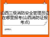 山西三级消防安全管理员证在哪里报考(山西消防证报考点)