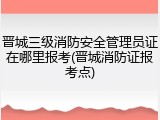 晋城三级消防安全管理员证在哪里报考(晋城消防证报考点)