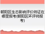 朝阳区生态影响评价师证在哪里报考(朝阳区环评师报考)