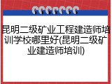 昆明二级矿业工程建造师培训学校哪里好(昆明二级矿业建造师培训)