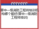 晋中一级消防工程师培训机构哪个最好(晋中一级消防工程师培训)