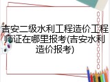 吉安二级水利工程造价工程师证在哪里报考(吉安水利造价报考)