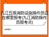 九江五级消防设施操作员证在哪里报考(九江消防操作员报考点)