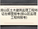 房山区土木建筑监理工程师证在哪里报考(房山区监理工程师报考)