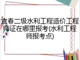宜春二级水利工程造价工程师证在哪里报考(水利工程师报考点)