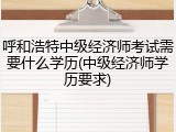 呼和浩特中级经济师考试需要什么学历(中级经济师学历要求)